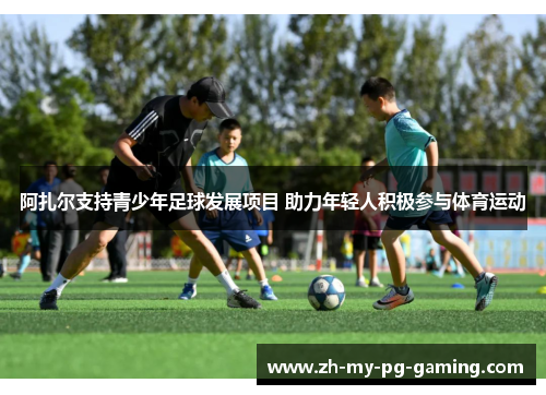 阿扎尔支持青少年足球发展项目 助力年轻人积极参与体育运动 阿扎尔支持青少年足球发展项目 助力年轻人积极参与体育运动