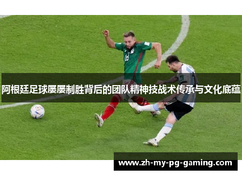 阿根廷足球屡屡制胜背后的团队精神技战术传承与文化底蕴 阿根廷足球屡屡制胜背后的团队精神技战术传承与文化底蕴