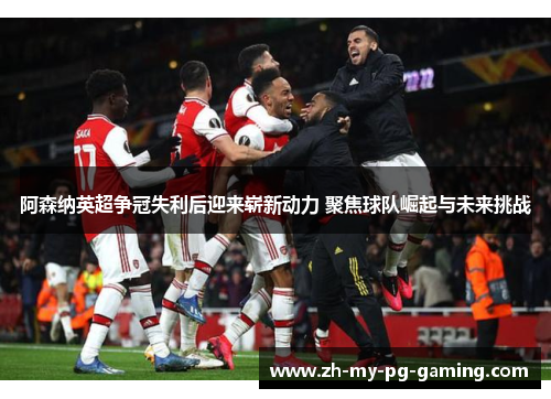阿森纳英超争冠失利后迎来崭新动力 聚焦球队崛起与未来挑战