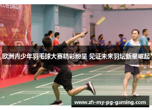 欧洲青少年羽毛球大赛精彩纷呈 见证未来羽坛新星崛起
