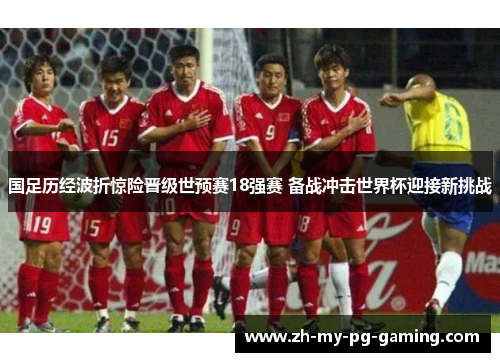 国足历经波折惊险晋级世预赛18强赛 备战冲击世界杯迎接新挑战