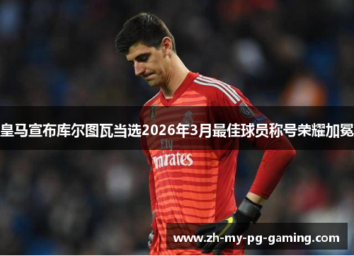 皇马宣布库尔图瓦当选2026年3月最佳球员称号荣耀加冕