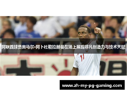阿联酋球员奥马尔·阿卜杜勒拉赫曼在场上展现非凡创造力与技术天赋