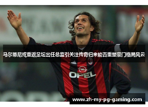 马尔蒂尼或重返足坛出任总监引关注传奇归来能否重塑豪门格局风云
